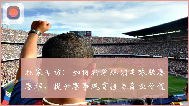 独家专访：如何科学规划足球联赛赛程，提升赛事观赏性与商业价值