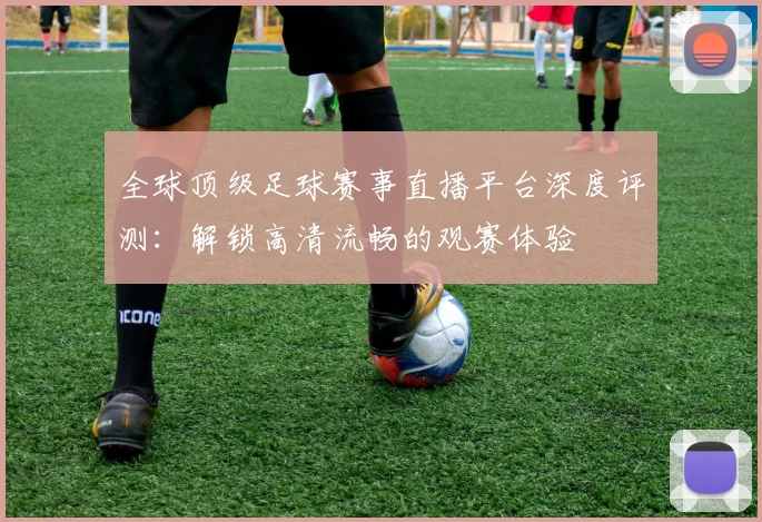 全球顶级足球赛事直播平台深度评测：解锁高清流畅的观赛体验