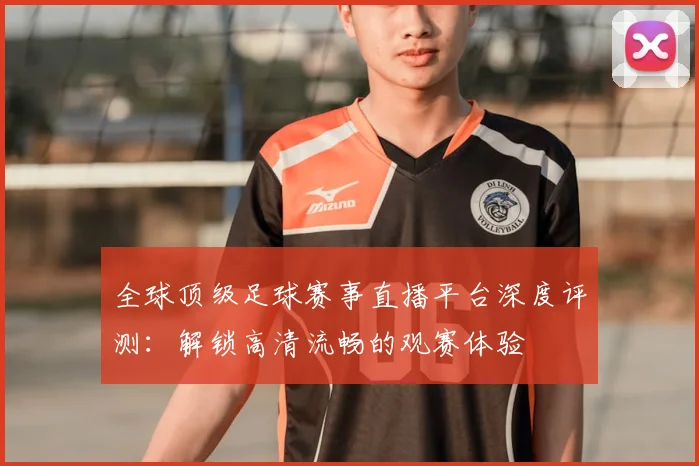 全球顶级足球赛事直播平台深度评测:解锁高清流畅的观赛体验