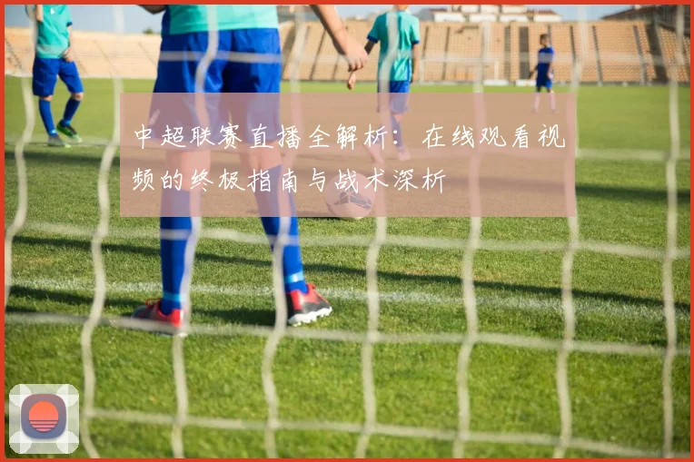 中超联赛直播全解析:在线观看视频的终极指南与战术深析