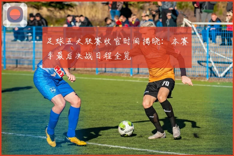 足球五大联赛收官时间揭晓:本赛季最后决战日程全览